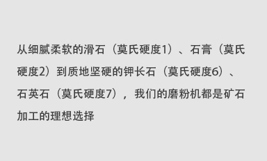 从细腻柔软的滑石（莫氏硬度1）、石膏（莫氏硬度2）到质地坚硬的钾长石（莫氏硬度6）、石英石（莫氏硬度7），我们的磨粉机都是矿石加工的理想选择。